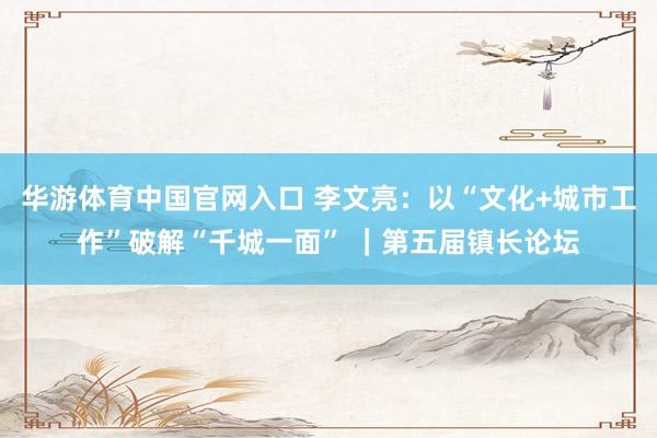 华游体育中国官网入口 李文亮：以“文化+城市工作”破解“千城一面” ｜第五届镇长论坛