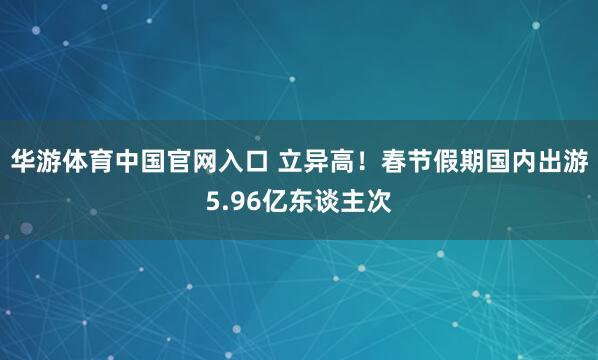 华游体育中国官网入口 立异高！春节假期国内出游5.96亿东谈主次