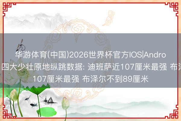 华游体育(中国)2026世界杯官方IOS|Android手机app下载 四大少壮原地纵跳数据: 迪班萨近107厘米最强 布泽尔不到89厘米