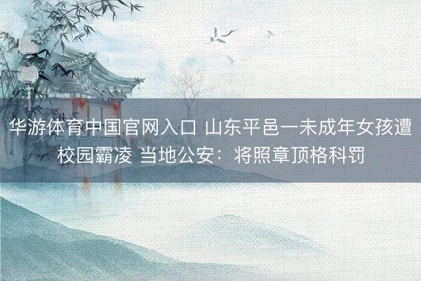 华游体育中国官网入口 山东平邑一未成年女孩遭校园霸凌 当地公安：将照章顶格科罚
