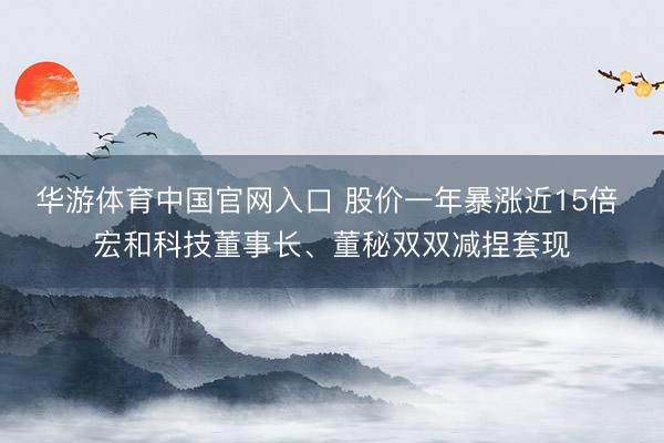 华游体育中国官网入口 股价一年暴涨近15倍 宏和科技董事长、董秘双双减捏套现