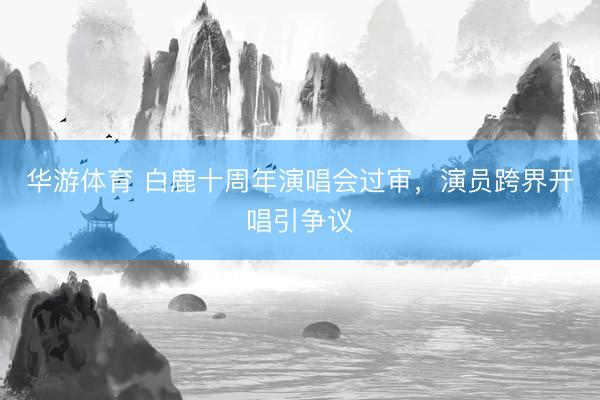 华游体育 白鹿十周年演唱会过审，演员跨界开唱引争议