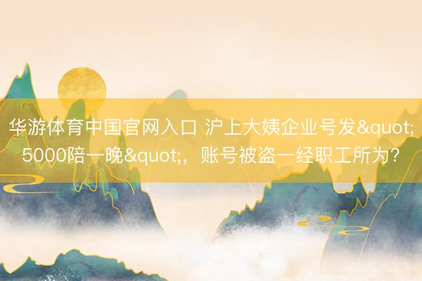 华游体育中国官网入口 沪上大姨企业号发"5000陪一晚"，账号被盗一经职工所为？