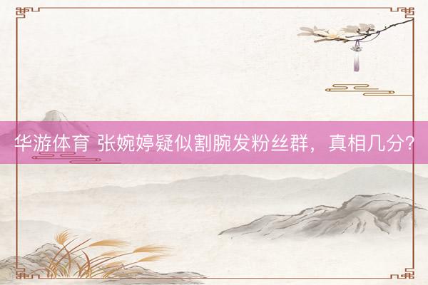 华游体育 张婉婷疑似割腕发粉丝群，真相几分？