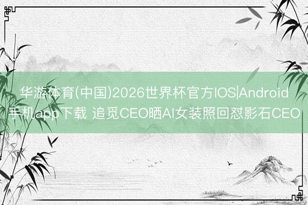 华游体育(中国)2026世界杯官方IOS|Android手机app下载 追觅CEO晒AI女装照回怼影石CEO