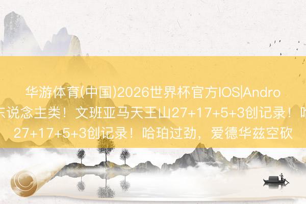 华游体育(中国)2026世界杯官方IOS|Android手机app下载 几乎非东说念主类！文班亚马天王山27+17+5+3创记录！哈珀过劲，爱德华兹空砍