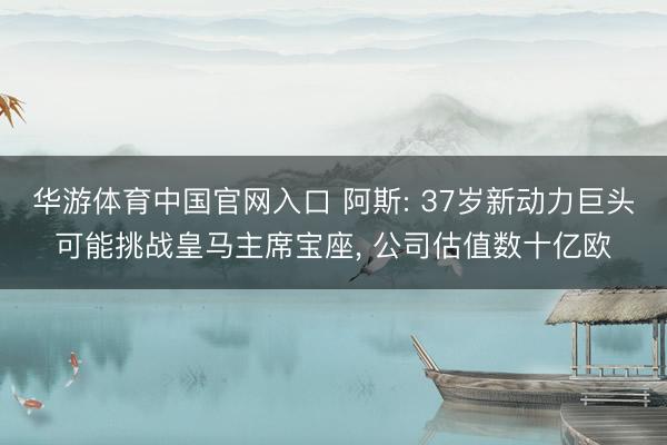 华游体育中国官网入口 阿斯: 37岁新动力巨头可能挑战皇马主席宝座， 公司估值数十亿欧
