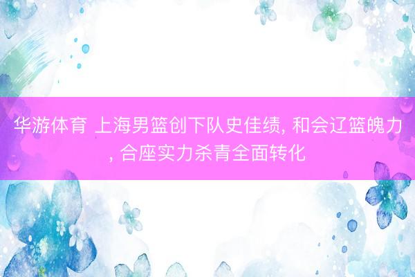 华游体育 上海男篮创下队史佳绩， 和会辽篮魄力， 合座实力杀青全面转化