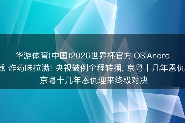华游体育(中国)2026世界杯官方IOS|Android手机app下载 炸药味拉满! 央视破例全程转播， 京粤十几年恩仇迎来终极对决