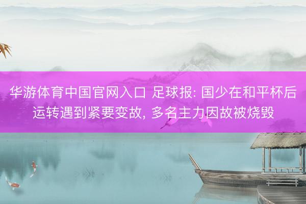 华游体育中国官网入口 足球报: 国少在和平杯后运转遇到紧要变故， 多名主力因故被烧毁