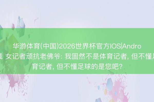 华游体育(中国)2026世界杯官方IOS|Android手机app下载 女记者顽抗老佛爷: 我固然不是体育记者， 但不懂足球的是您吧?