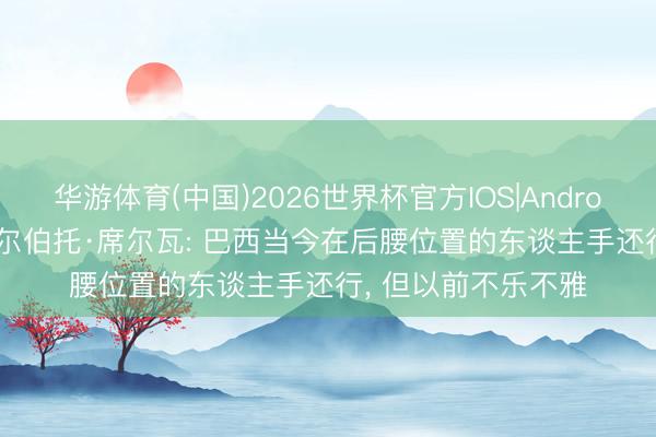 华游体育(中国)2026世界杯官方IOS|Android手机app下载 吉尔伯托·席尔瓦: 巴西当今在后腰位置的东谈主手还行， 但以前不乐不雅