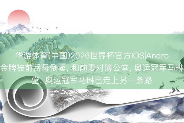 华游体育(中国)2026世界杯官方IOS|Android手机app下载 金牌被前岳母倒卖， 和前妻对簿公堂， 奥运冠军马琳已走上另一条路