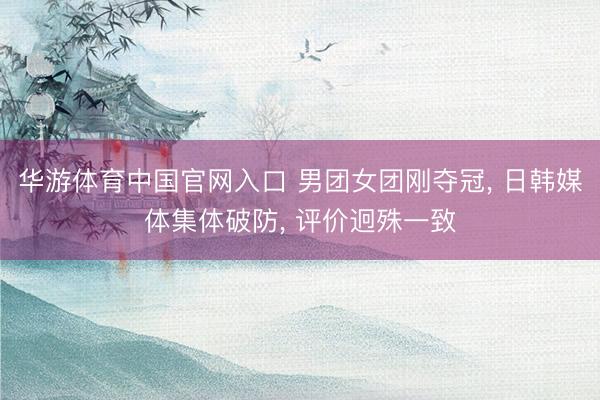 华游体育中国官网入口 男团女团刚夺冠， 日韩媒体集体破防， 评价迥殊一致