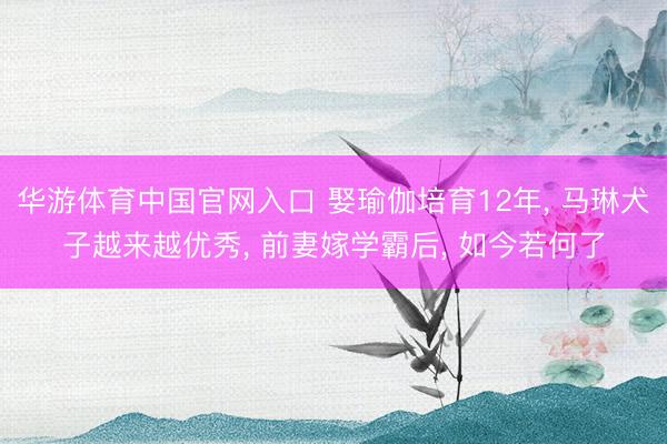 华游体育中国官网入口 娶瑜伽培育12年， 马琳犬子越来越优秀， 前妻嫁学霸后， 如今若何了