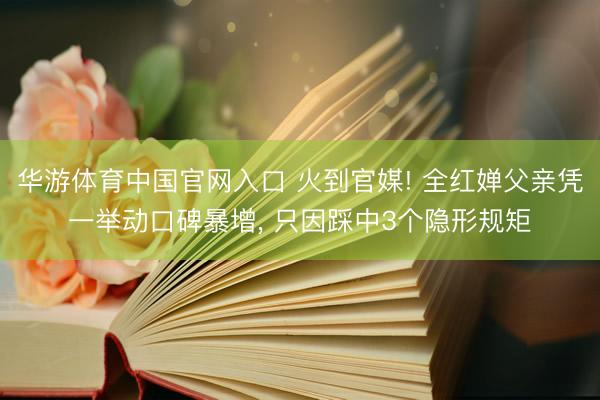 华游体育中国官网入口 火到官媒! 全红婵父亲凭一举动口碑暴增， 只因踩中3个隐形规矩