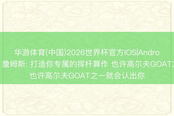 华游体育(中国)2026世界杯官方IOS|Android手机app下载 詹姆斯: 打造你专属的挥杆算作 也许高尔夫GOAT之一就会认出你