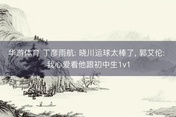 华游体育 丁彦雨航: 晓川运球太棒了， 郭艾伦: 我心爱看他跟初中生1v1