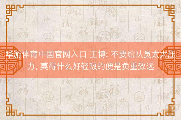 华游体育中国官网入口 王博: 不要给队员太大压力， 莫得什么好轻敌的便是负重致远