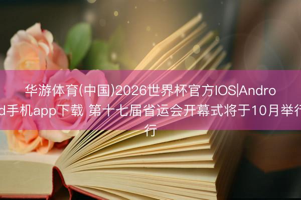 华游体育(中国)2026世界杯官方IOS|Android手机app下载 第十七届省运会开幕式将于10月举行