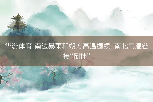 华游体育 南边暴雨和朔方高温握续， 南北气温链接“倒挂”