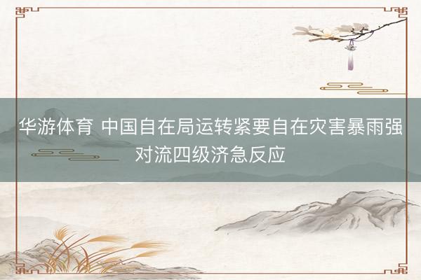华游体育 中国自在局运转紧要自在灾害暴雨强对流四级济急反应