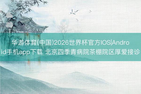 华游体育(中国)2026世界杯官方IOS|Android手机app下载 北京四季青病院茶棚院区厚爱接诊
