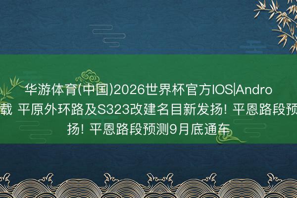 华游体育(中国)2026世界杯官方IOS|Android手机app下载 平原外环路及S323改建名目新发扬! 平恩路段预测9月底通车