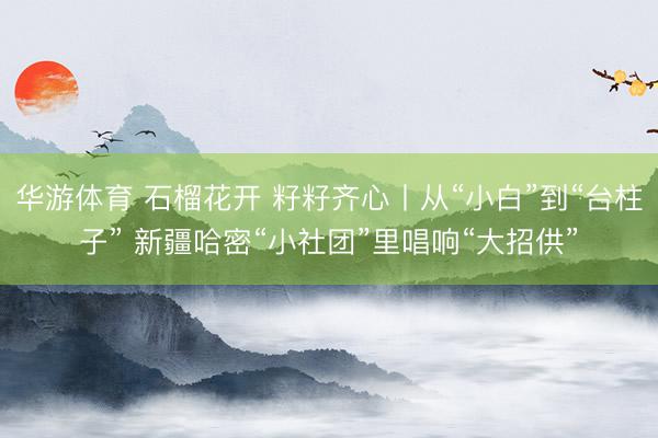 华游体育 石榴花开 籽籽齐心丨从“小白”到“台柱子” 新疆哈密“小社团”里唱响“大招供”