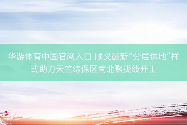 华游体育中国官网入口 顺义翻新“分层供地”样式助力天竺综保区南北聚拢线开工