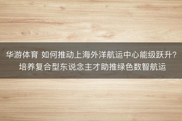 华游体育 如何推动上海外洋航运中心能级跃升? 培养复合型东说念主才助推绿色数智航运