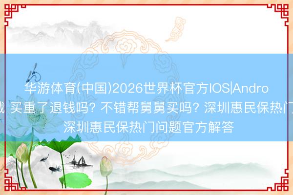 华游体育(中国)2026世界杯官方IOS|Android手机app下载 买重了退钱吗? 不错帮舅舅买吗? 深圳惠民保热门问题官方解答