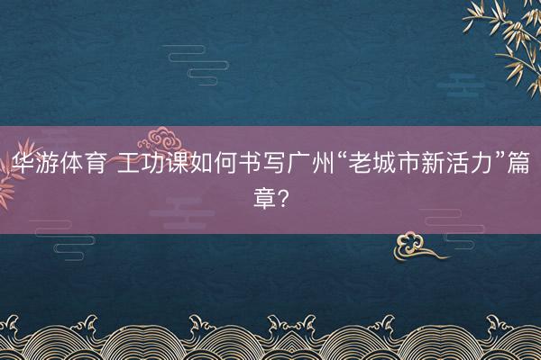 华游体育 工功课如何书写广州“老城市新活力”篇章?
