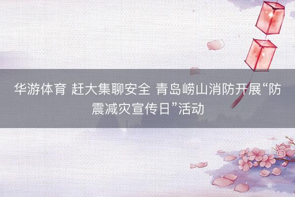 华游体育 赶大集聊安全 青岛崂山消防开展“防震减灾宣传日”活动