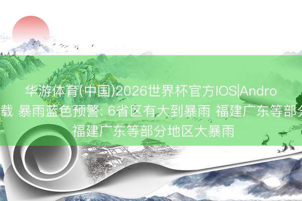 华游体育(中国)2026世界杯官方IOS|Android手机app下载 暴雨蓝色预警: 6省区有大到暴雨 福建广东等部分地区大暴雨