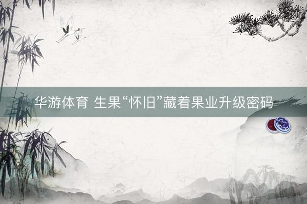 华游体育 生果“怀旧”藏着果业升级密码