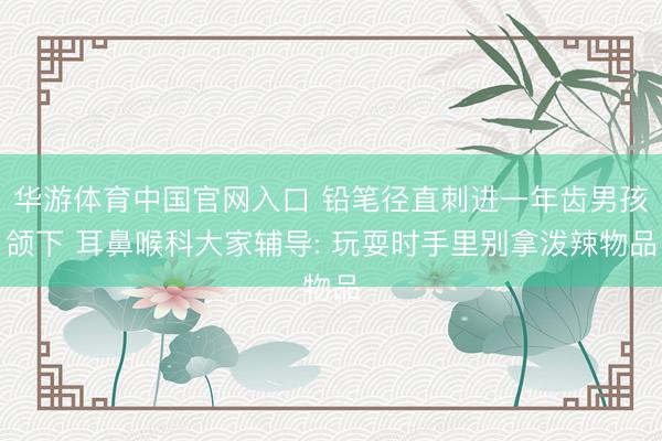 华游体育中国官网入口 铅笔径直刺进一年齿男孩颌下 耳鼻喉科大家辅导: 玩耍时手里别拿泼辣物品