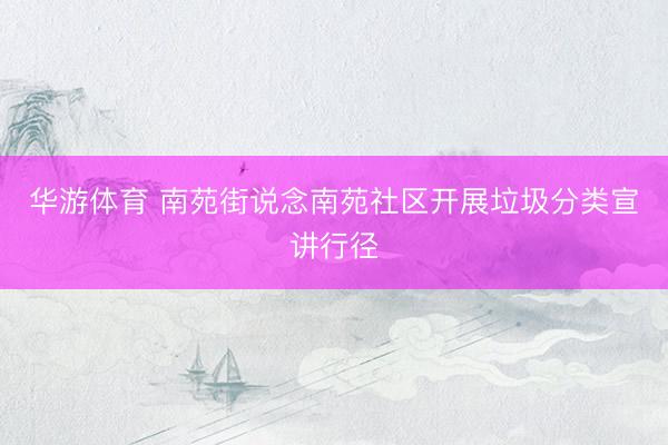 华游体育 南苑街说念南苑社区开展垃圾分类宣讲行径