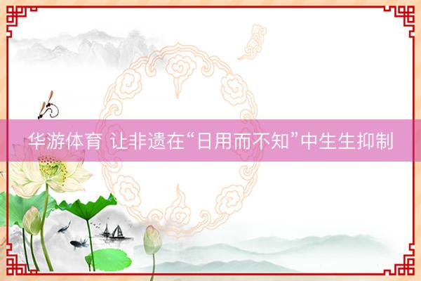 华游体育 让非遗在“日用而不知”中生生抑制