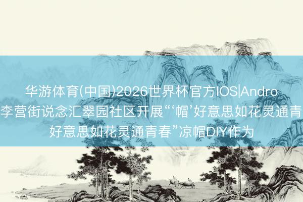 华游体育(中国)2026世界杯官方IOS|Android手机app下载 李营街说念汇翠园社区开展“‘帽’好意思如花灵通青春”凉帽DIY作为