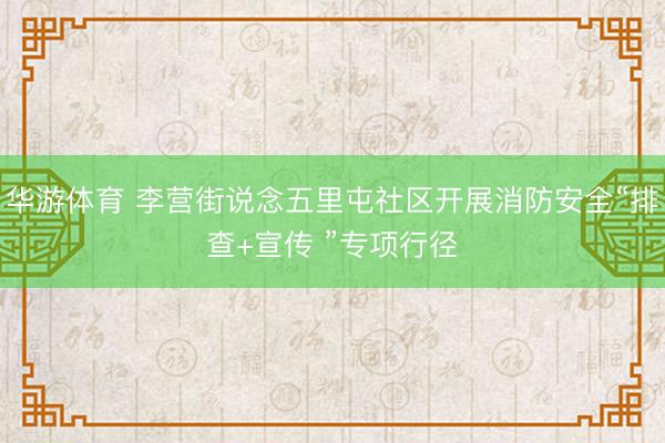 华游体育 李营街说念五里屯社区开展消防安全“排查+宣传 ”专项行径