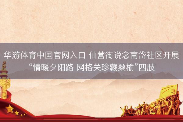 华游体育中国官网入口 仙营街说念南岱社区开展“情暖夕阳路 网格关珍藏桑榆”四肢