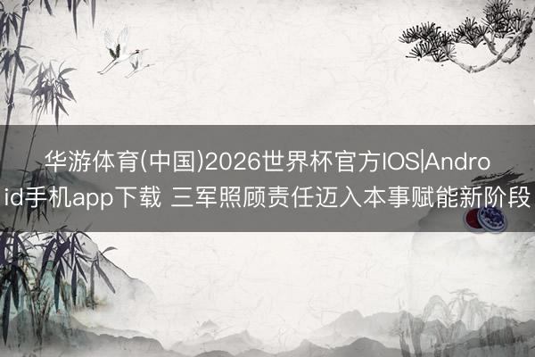 华游体育(中国)2026世界杯官方IOS|Android手机app下载 三军照顾责任迈入本事赋能新阶段