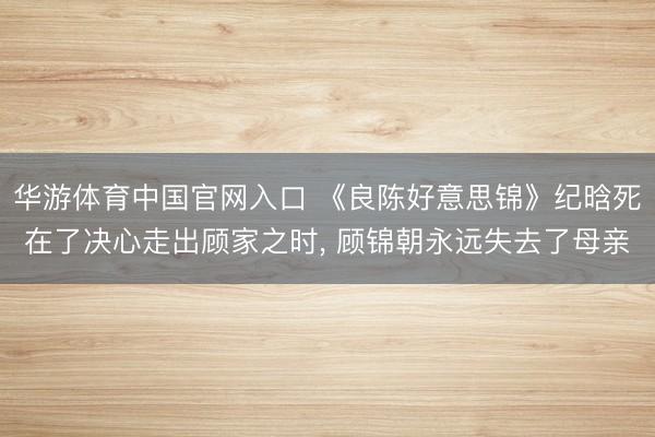 华游体育中国官网入口 《良陈好意思锦》纪晗死在了决心走出顾家之时， 顾锦朝永远失去了母亲