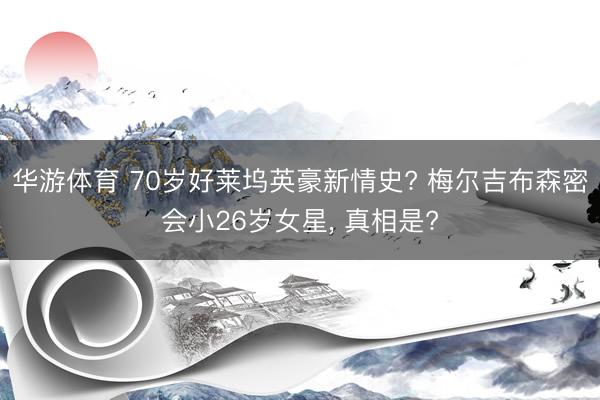 华游体育 70岁好莱坞英豪新情史? 梅尔吉布森密会小26岁女星， 真相是?