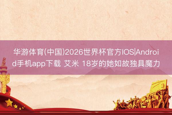 华游体育(中国)2026世界杯官方IOS|Android手机app下载 艾米 18岁的她如故独具魔力