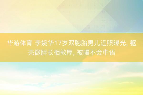 华游体育 李婉华17岁双胞胎男儿近照曝光， 躯壳微胖长相敦厚， 被曝不会中语