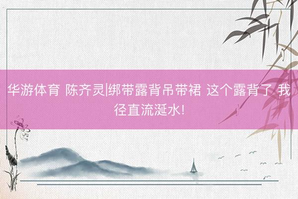 华游体育 陈齐灵|绑带露背吊带裙 这个露背了 我径直流涎水!