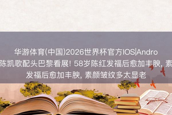 华游体育(中国)2026世界杯官方IOS|Android手机app下载 陈凯歌配头巴黎看展! 58岁陈红发福后愈加丰腴，<a href=