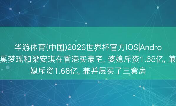 华游体育(中国)2026世界杯官方IOS|Android手机app下载 奚梦瑶和梁安琪在香港买豪宅， 婆媳斥资1.68亿，<a href=